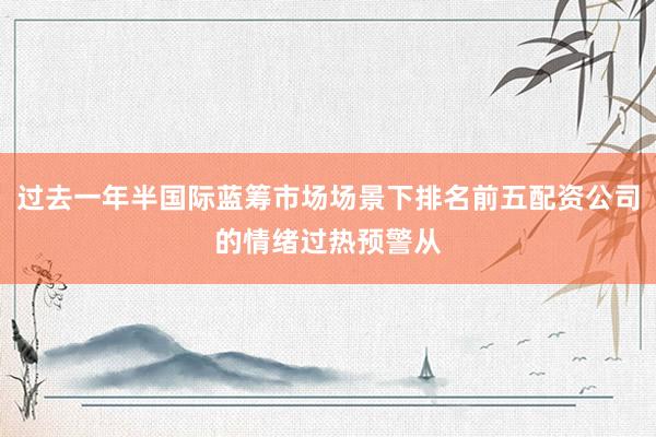 过去一年半国际蓝筹市场场景下排名前五配资公司的情绪过热预警从