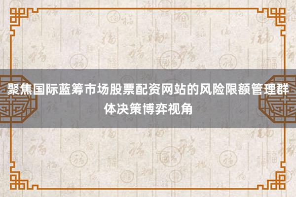 聚焦国际蓝筹市场股票配资网站的风险限额管理群体决策博弈视角