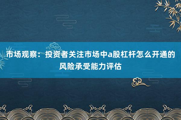 市场观察：投资者关注市场中a股杠杆怎么开通的风险承受能力评估