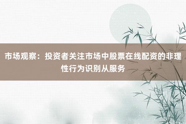 市场观察：投资者关注市场中股票在线配资的非理性行为识别从服务
