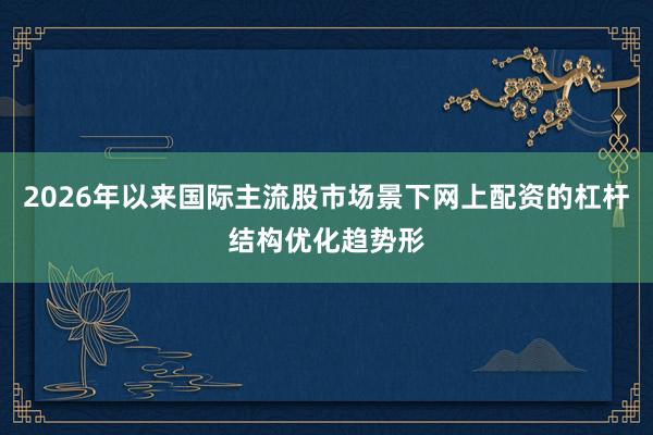 2026年以来国际主流股市场景下网上配资的杠杆结构优化趋势形
