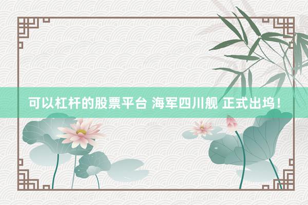 可以杠杆的股票平台 海军四川舰 正式出坞！