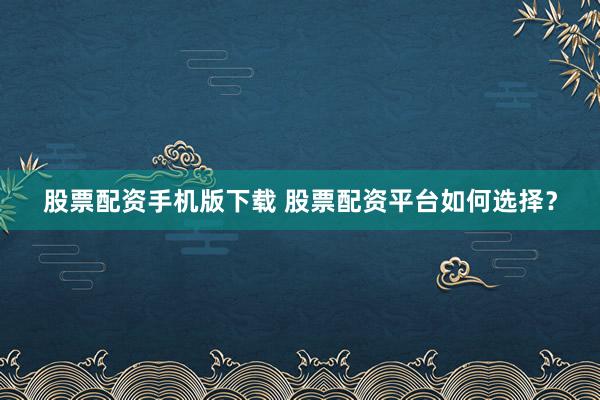 股票配资手机版下载 股票配资平台如何选择？