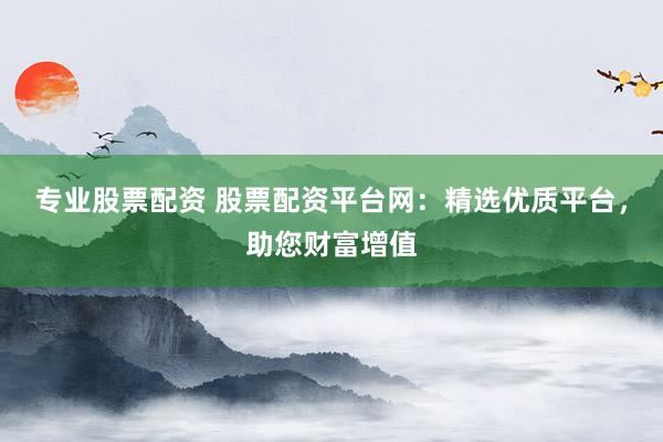 专业股票配资 股票配资平台网：精选优质平台，助您财富增值