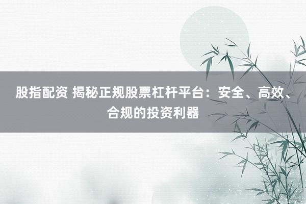 股指配资 揭秘正规股票杠杆平台：安全、高效、合规的投资利器