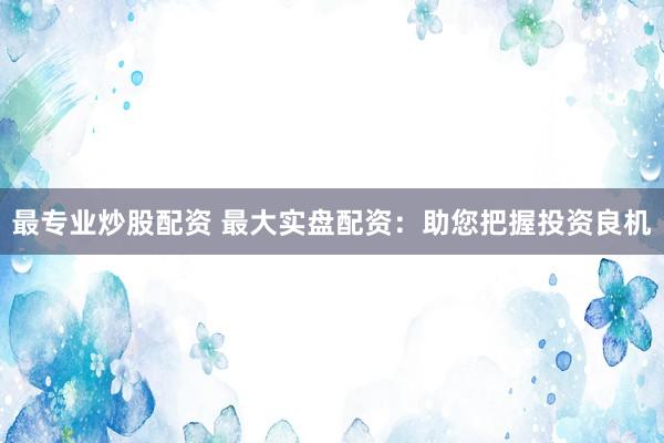 最专业炒股配资 最大实盘配资：助您把握投资良机