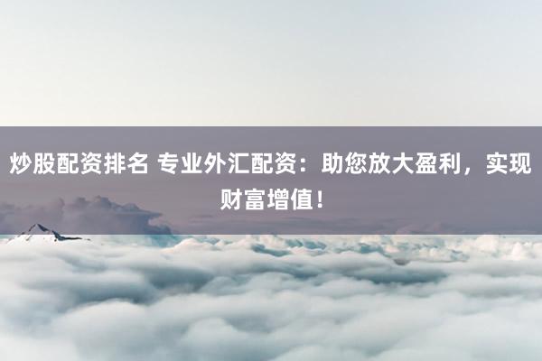 炒股配资排名 专业外汇配资：助您放大盈利，实现财富增值！