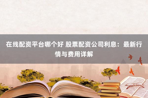 在线配资平台哪个好 股票配资公司利息：最新行情与费用详解