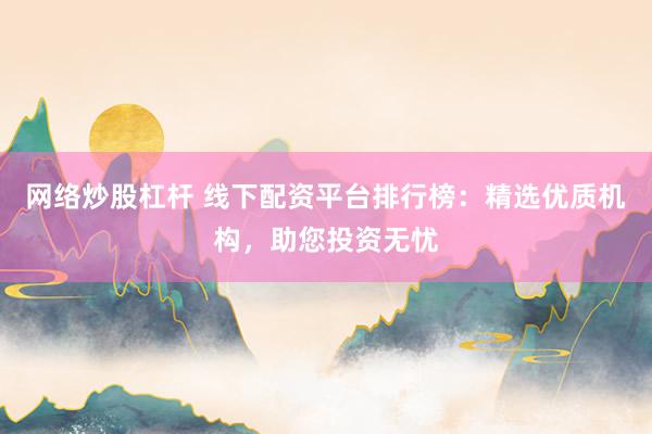 网络炒股杠杆 线下配资平台排行榜：精选优质机构，助您投资无忧