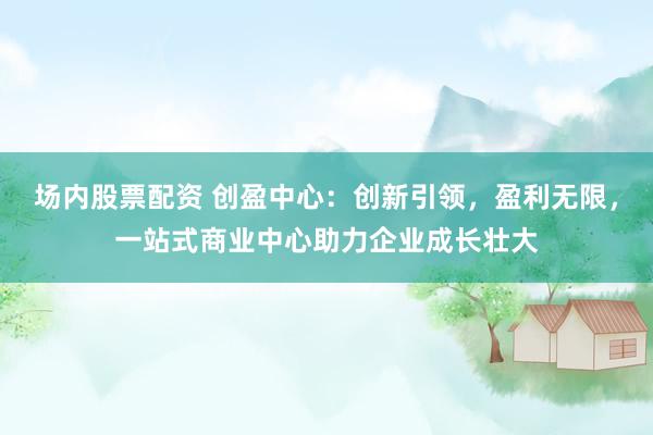 场内股票配资 创盈中心：创新引领，盈利无限，一站式商业中心助力企业成长壮大