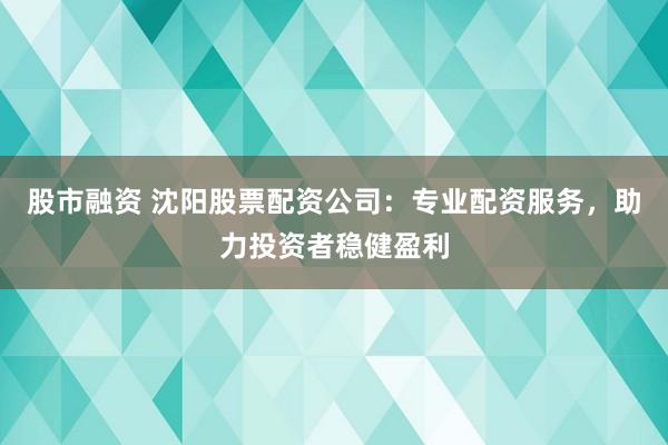 股市融资 沈阳股票配资公司：专业配资服务，助力投资者稳健盈利