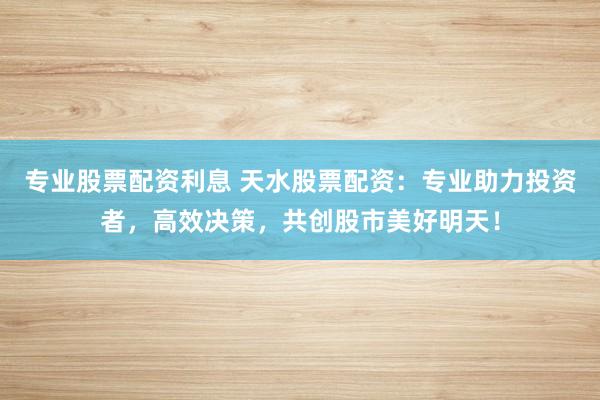 专业股票配资利息 天水股票配资：专业助力投资者，高效决策，共创股市美好明天！