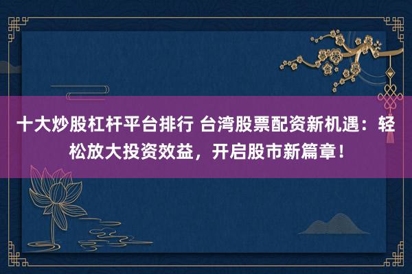 十大炒股杠杆平台排行 台湾股票配资新机遇：轻松放大投资效益，开启股市新篇章！