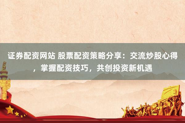 证券配资网站 股票配资策略分享：交流炒股心得，掌握配资技巧，共创投资新机遇