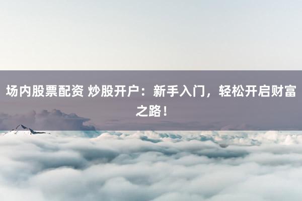 场内股票配资 炒股开户：新手入门，轻松开启财富之路！