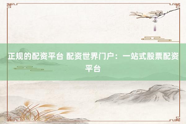 正规的配资平台 配资世界门户：一站式股票配资平台