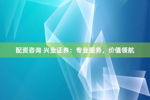 配资咨询 兴业证券：专业服务，价值领航