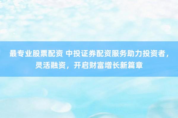 最专业股票配资 中投证券配资服务助力投资者，灵活融资，开启财富增长新篇章
