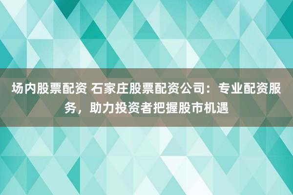 场内股票配资 石家庄股票配资公司：专业配资服务，助力投资者把握股市机遇