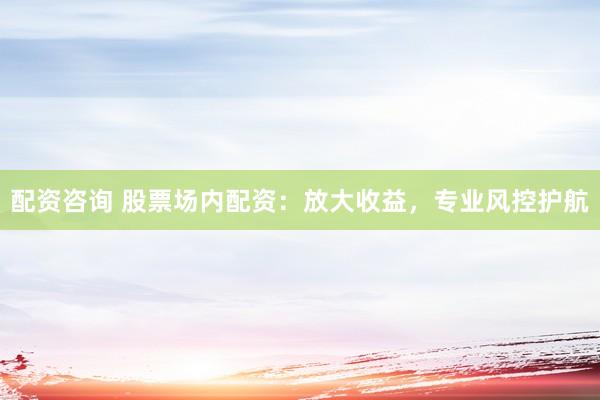 配资咨询 股票场内配资：放大收益，专业风控护航