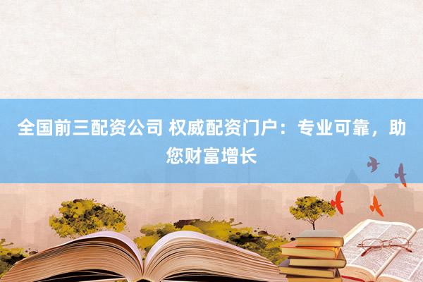 全国前三配资公司 权威配资门户：专业可靠，助您财富增长