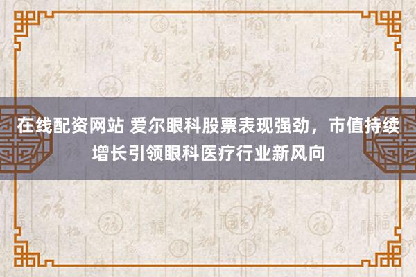 在线配资网站 爱尔眼科股票表现强劲，市值持续增长引领眼科医疗行业新风向