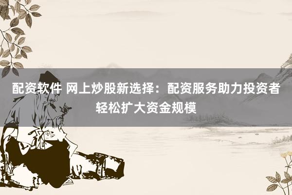配资软件 网上炒股新选择：配资服务助力投资者轻松扩大资金规模