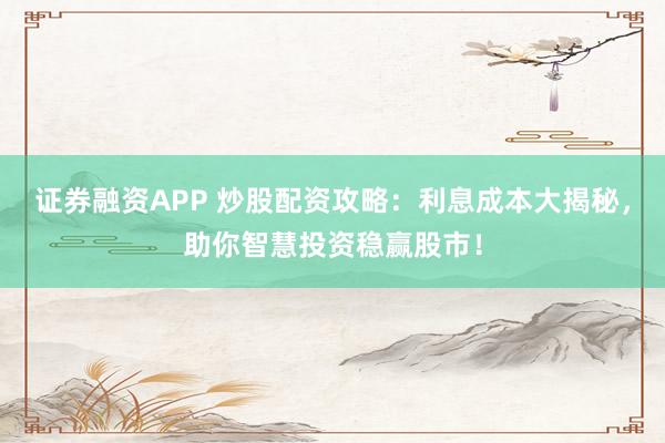 证券融资APP 炒股配资攻略：利息成本大揭秘，助你智慧投资稳赢股市！