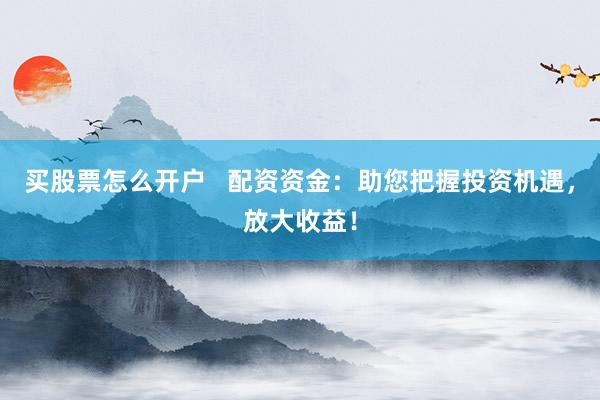 买股票怎么开户   配资资金：助您把握投资机遇，放大收益！