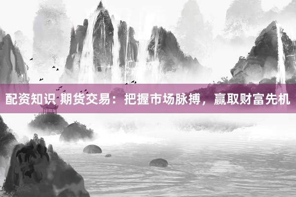 配资知识 期货交易：把握市场脉搏，赢取财富先机