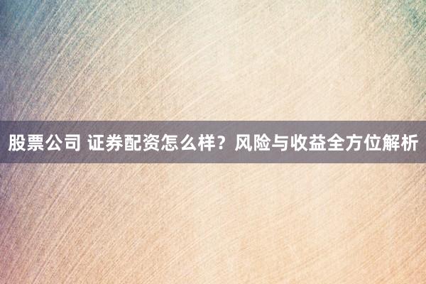 股票公司 证券配资怎么样？风险与收益全方位解析