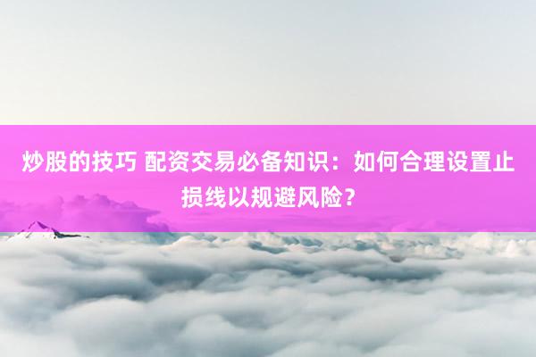 炒股的技巧 配资交易必备知识：如何合理设置止损线以规避风险？