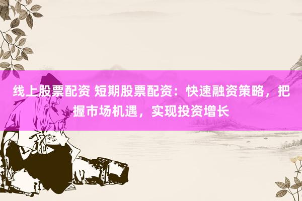线上股票配资 短期股票配资：快速融资策略，把握市场机遇，实现投资增长
