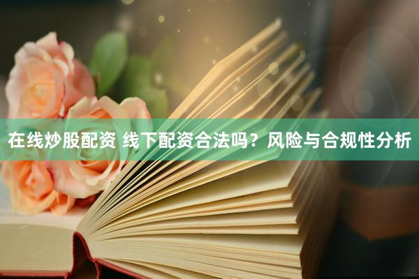 在线炒股配资 线下配资合法吗？风险与合规性分析