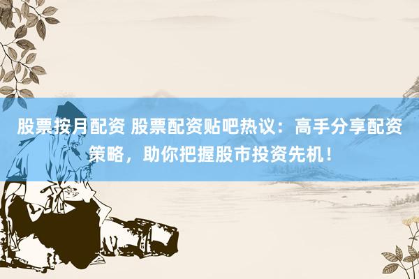 股票按月配资 股票配资贴吧热议：高手分享配资策略，助你把握股市投资先机！