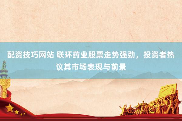 配资技巧网站 联环药业股票走势强劲，投资者热议其市场表现与前景
