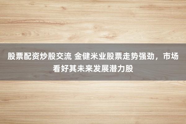 股票配资炒股交流 金健米业股票走势强劲，市场看好其未来发展潜力股