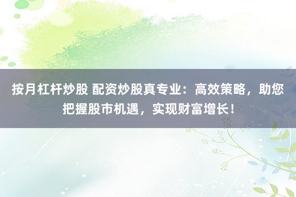 按月杠杆炒股 配资炒股真专业：高效策略，助您把握股市机遇，实现财富增长！