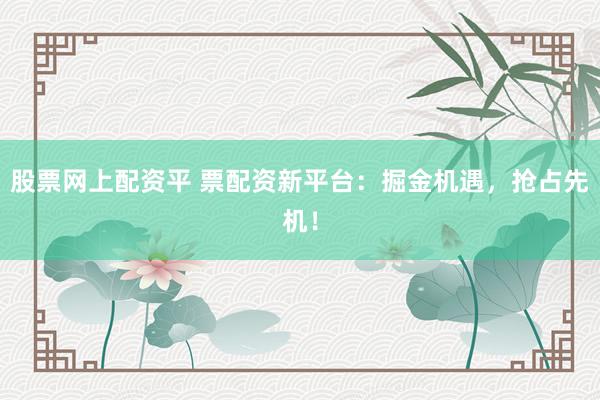 股票网上配资平 票配资新平台：掘金机遇，抢占先机！