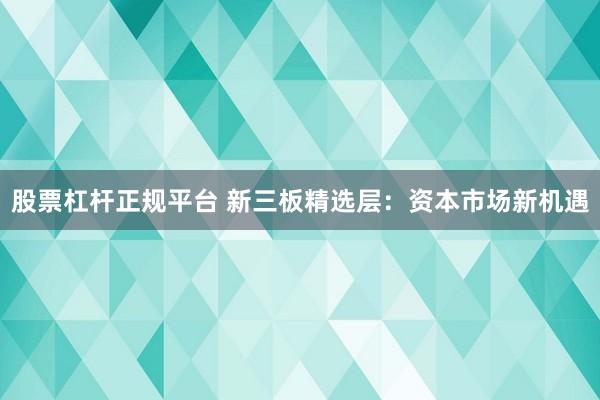 股票杠杆正规平台 新三板精选层：资本市场新机遇