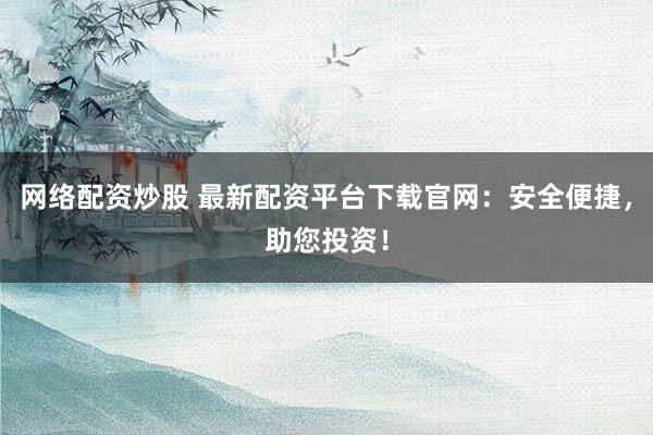 网络配资炒股 最新配资平台下载官网：安全便捷，助您投资！