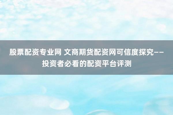 股票配资专业网 文商期货配资网可信度探究——投资者必看的配资平台评测