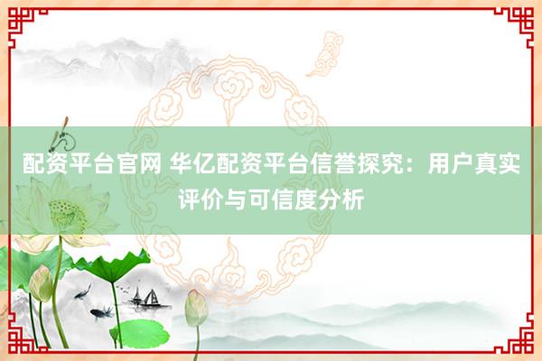 配资平台官网 华亿配资平台信誉探究：用户真实评价与可信度分析