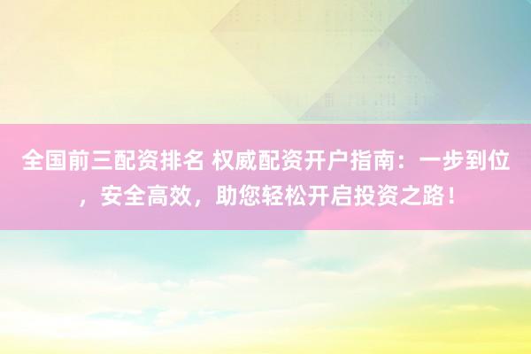 全国前三配资排名 权威配资开户指南：一步到位，安全高效，助您轻松开启投资之路！