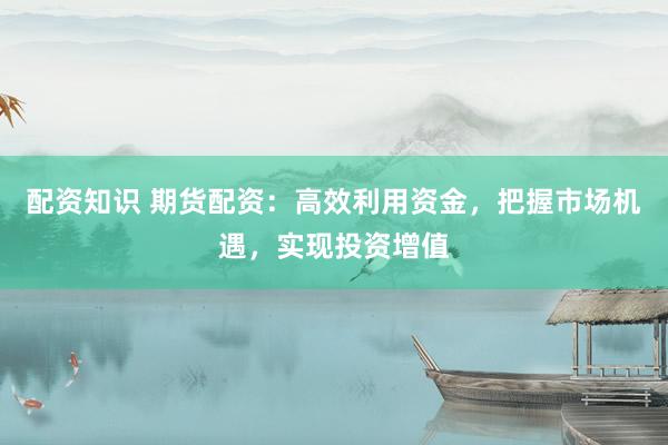 配资知识 期货配资：高效利用资金，把握市场机遇，实现投资增值