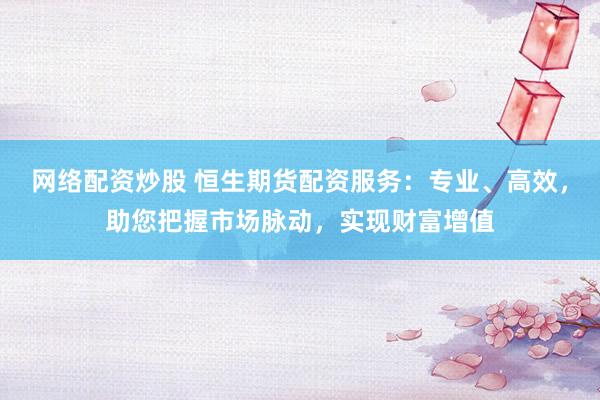 网络配资炒股 恒生期货配资服务：专业、高效，助您把握市场脉动，实现财富增值