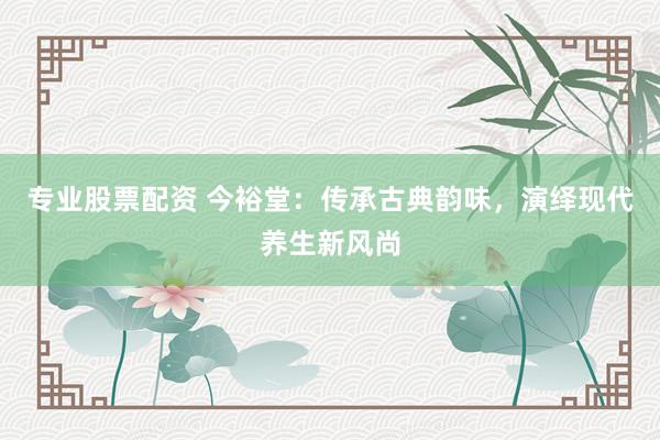 专业股票配资 今裕堂：传承古典韵味，演绎现代养生新风尚